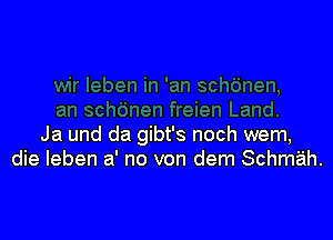 Ja und da gibt's noch wem,
die Ieben a' no von dem Schmah.