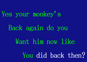 Yes your monkey's

Back again do you
Want him now like

You did back then?