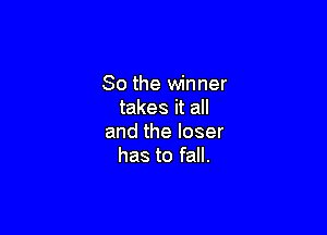 So the winner
takes it all

and the loser
has to fall.