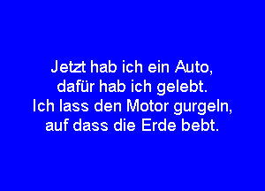 Jetzt hab ich ein Auto,
danr hab ich gelebt.

lch lass den Motor gurgeln,
auf dass die Erde bebt.
