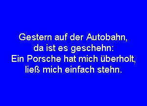 Gestern auf der Autobahn,
da ist es geschehni
Ein Porsche hat mich Uberholt,
IieB mich einfach stehn.
