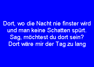 Dort, we die Nacht nie flnster wird
und man keine Schatten spijrt.
Sag, mdchtest du dort sein?
Dort ware mir der Tag zu Iang