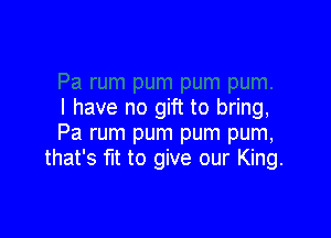 I have no gift to bring,

Pa rum pum pum pum,
that's fit to give our King.