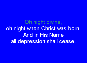 oh night when Christ was born.

And in His Name
all depression shall cease.