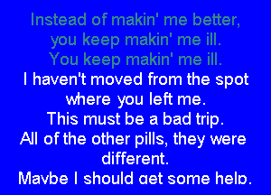 I haven't moved from the spot
where you left me.
This must be a bad trip.
All ofthe other pills, they were
different.
Mavbe I should aet some helo.