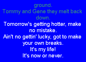 Tomorrow's getting hotter, make
no mistake.
Ain't no gettin' lucky, got to make
your own breaks.
It's my life!
It's now or never.