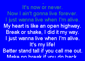 My heart is like an open highway.
Break or shake, I did it my way.
I just wanna live when I'm alive.

It's my life!

Better stand tall if you call me out.
Mlalaa nn hraak iF unll rln hark