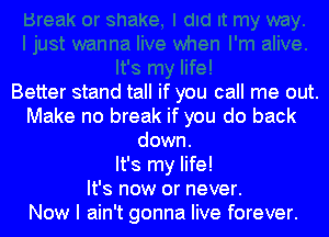 Better stand tall if you call me out.
Make no break if you do back
down.

It's my life!

It's now or never.

Now I ain't gonna live forever.