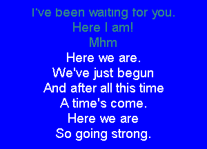 Here we are.
We've just begun

And after all this time
A time's come.
Here we are
So going strong.