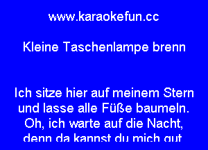 www.karaokefun .cc

Kleine Taschenlampe brenn

Ich sitze hier auf meinem Stern
und Iasse alle FUBe baumeln.
Oh, ich warte auf die Nacht,

denn da kanngf du mirth (mt