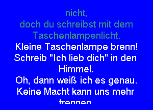 Kleine Taschenlampe brenn!
Schreib Ich Iieb dich in den
Himmel.

Oh, dann weiB ich es genau.
Keine Macht kann uns mehr

frannan