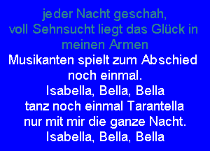 Musikanten spielt zum Abschied
noch einmal.
Isabella, Bella, Bella
tanz noch einmal Tarantella
nur mit mir die ganze Nacht.
Isabella. Bella. Bella