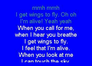 When you call for me,

when I hear you breathe
I get wings to fly.
I feel that I'm alive.
When you look at me

I ran fnnrh Han elm