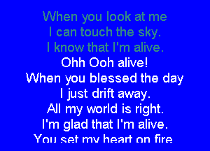 Ohh Ooh alive!

When you blessed the day
I just drift away.
All my world is right.

I'm glad that I'm alive.
You get mv heart on Fire