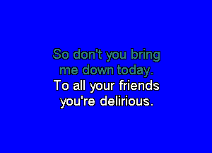 To all your friends
you're delirious.
