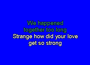 Strange how did your love
get so strong