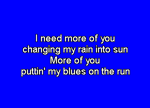 I need more of you
changing my rain into sun

More of you
puttin' my blues on the run