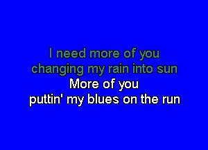 More of you
puttin' my blues on the run