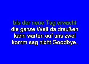 die ganze Welt da drauBen

kann warten auf uns zwei
komm sag nicht Goodbye.