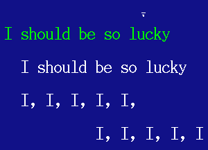 I should be so lucky

I should be so lucky
I, I, I, I, I,
I, I, I, I, I