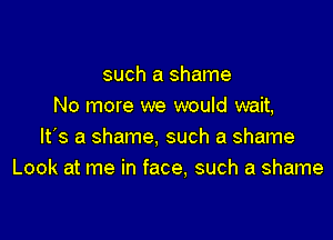 such a shame
No more we would wait,

It's a shame, such a shame
Look at me in face, such a shame