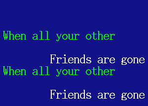 When all your other

Friends are gone
When all your other

Friends are gone