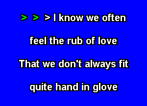 t- t'lknow we often

feel the rub of love

That we don't always fit

quite hand in glove