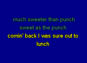 comin' back I was sure out to
lunch