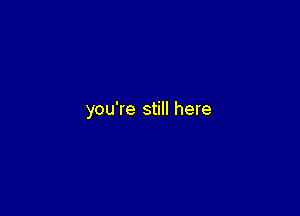 you're still here