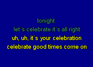 uh, uh, it's your celebration
celebrate good times come on