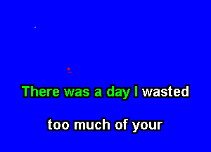 There was a day I wasted

too much of your