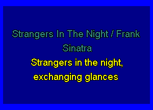 Strangers in the night,
exchanging glances