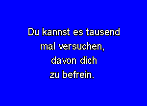 Du kannst es tausend
mal versuchen,

davon dich
zu befrein.