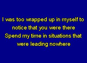 I was too wrapped up in myself to
notice that you were there
Spend my time in situations that
were leading nowhere