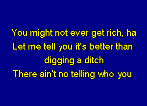 You might not ever get rich, ha
Let me tell you it's better than

digging a ditch
There ain't no telling who you