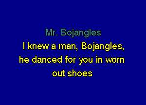 I knew a man, Bojangles,

he danced for you in worn
outshoes