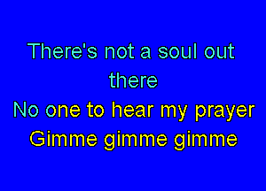 There's not a soul out
there

No one to hear my prayer
Gimme gimme gimme