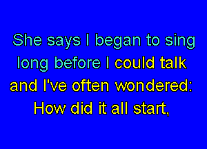 She says I began to sing
long before I could talk

and I've often wondered
How did it all start,