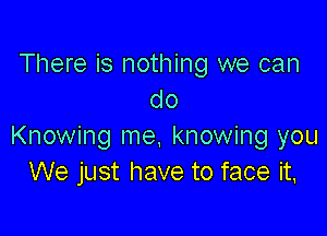 There is nothing we can
do

Knowing me. knowing you
We just have to face it,