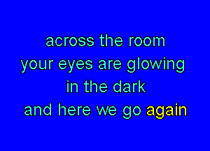 across the room
your eyes are glowing

in the dark
and here we go again