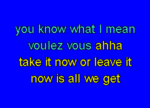 you know what I mean
voulez vous ahha

take it now or leave it
now is all we get