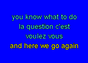 you know what to do
la question c'est

voulez vous
and here we go again