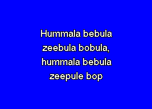 Hummala bebula
zeebula bobula,

hummala bebula
zeepule bop