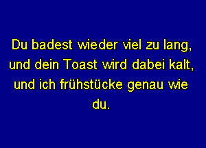 Du badest wieder viel zu lang,
und dein Toast wird dabei kalt,

und ich frUhstUcke genau wie
du.