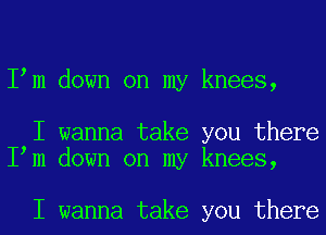 Iym down on my knees,

I wanna take you there
Iym down on my knees,

I wanna take you there