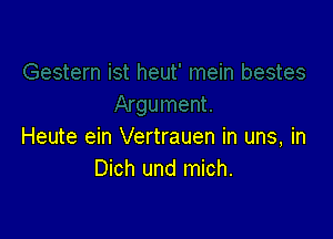 Heute ein Vertrauen in uns, in
Dich und mich.