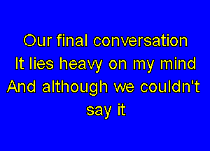 Our final conversation
It lies heavy on my mind

And although we couldn't
sayit