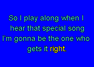 So I play along when I
hear that special song

I'm gonna be the one who
gets it right.