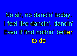 No sir, no danciw today.
Ifeel like dancin'. dancin'

Even if find nothin' better
to do