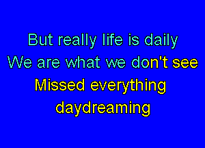 But really life is daily
We are what we don't see

Missed everything
daydreaming